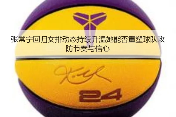 张常宁回归女排动态持续升温她能否重塑球队攻防节奏与信心